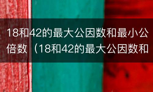 18和42的最大公因数和最小公倍数（18和42的最大公因数和最小公倍数怎么求）