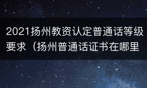 2021扬州教资认定普通话等级要求（扬州普通话证书在哪里领取）