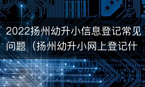 2022扬州幼升小信息登记常见问题（扬州幼升小网上登记什么时候有录取码）