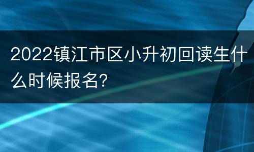 2022镇江市区小升初回读生什么时候报名？