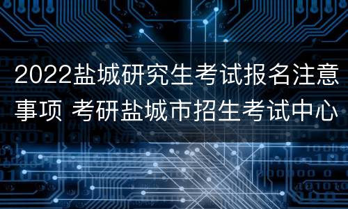 2022盐城研究生考试报名注意事项 考研盐城市招生考试中心