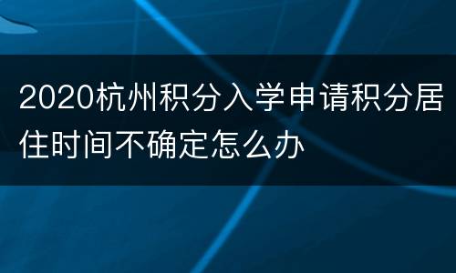 2020杭州积分入学申请积分居住时间不确定怎么办