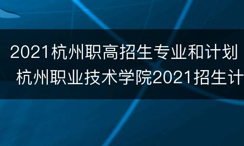 2021杭州职高招生专业和计划 杭州职业技术学院2021招生计划