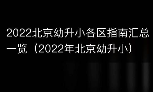 2022北京幼升小各区指南汇总一览（2022年北京幼升小）