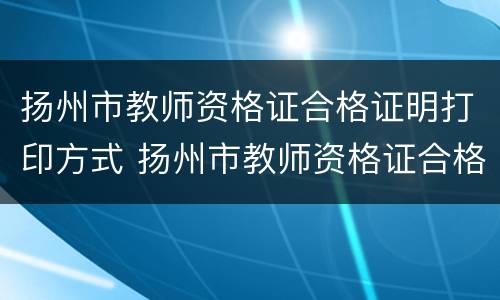 扬州市教师资格证合格证明打印方式 扬州市教师资格证合格证明打印方式