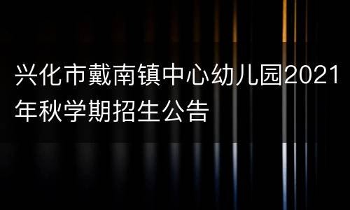 兴化市戴南镇中心幼儿园2021年秋学期招生公告