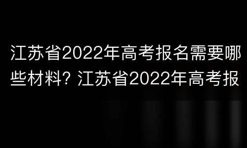 江苏省2022年高考报名需要哪些材料? 江苏省2022年高考报名需要哪些材料和手续