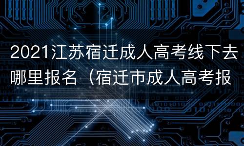 2021江苏宿迁成人高考线下去哪里报名（宿迁市成人高考报名时间及地点）