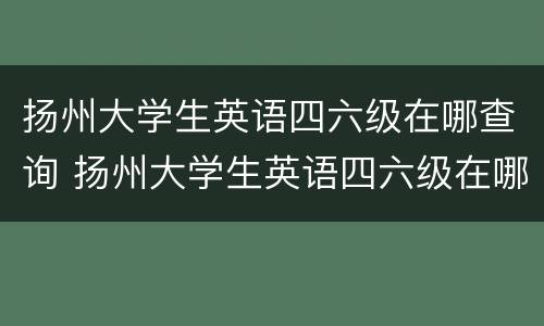 扬州大学生英语四六级在哪查询 扬州大学生英语四六级在哪查询成绩单