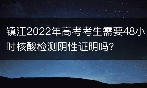 镇江2022年高考考生需要48小时核酸检测阴性证明吗？