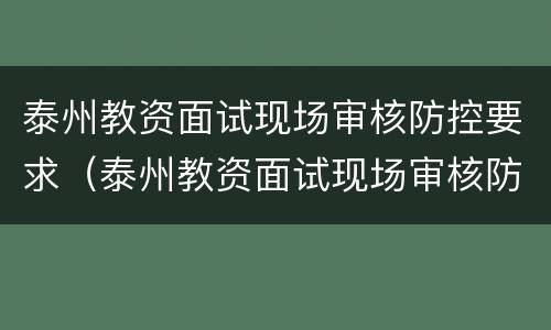 泰州教资面试现场审核防控要求（泰州教资面试现场审核防控要求有哪些）