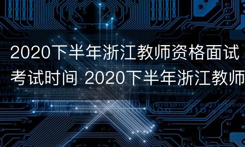 2020下半年浙江教师资格面试考试时间 2020下半年浙江教师资格面试考试时间是多少