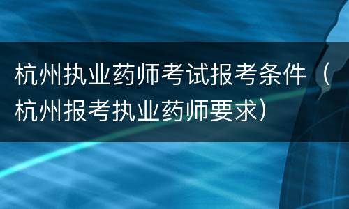 杭州执业药师考试报考条件（杭州报考执业药师要求）