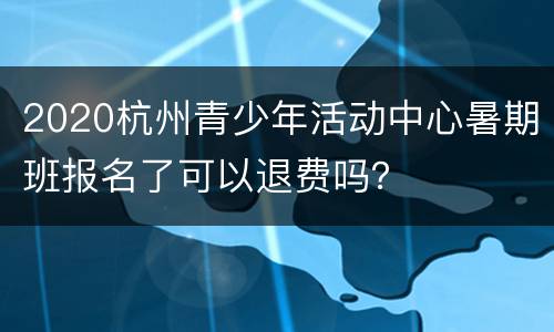 2020杭州青少年活动中心暑期班报名了可以退费吗？