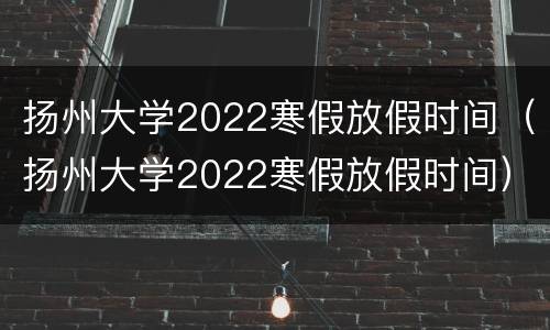 扬州大学2022寒假放假时间（扬州大学2022寒假放假时间）