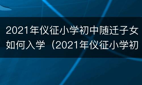 2021年仪征小学初中随迁子女如何入学（2021年仪征小学初中随迁子女如何入学呢）