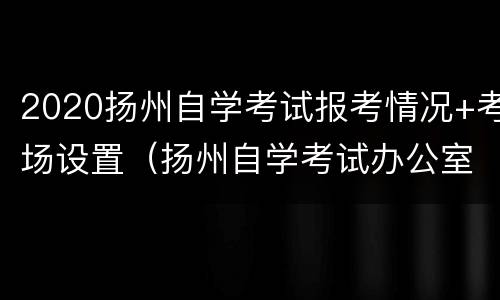 2020扬州自学考试报考情况+考场设置（扬州自学考试办公室）