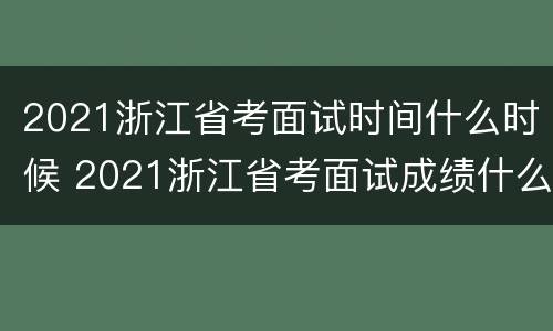 2021浙江省考面试时间什么时候 2021浙江省考面试成绩什么时候出来