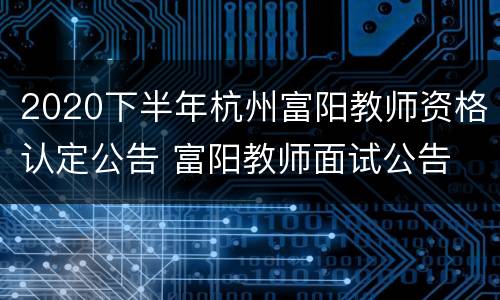 2020下半年杭州富阳教师资格认定公告 富阳教师面试公告