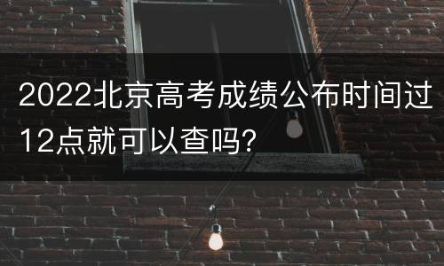 2022北京高考成绩公布时间过12点就可以查吗？