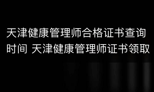 天津健康管理师合格证书查询时间 天津健康管理师证书领取时间地点