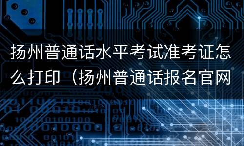 扬州普通话水平考试准考证怎么打印（扬州普通话报名官网）