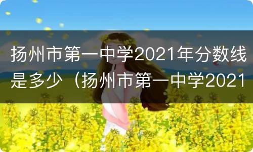 扬州市第一中学2021年分数线是多少（扬州市第一中学2021年分数线是多少名）