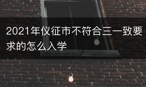 2021年仪征市不符合三一致要求的怎么入学