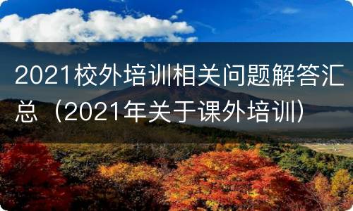 2021校外培训相关问题解答汇总（2021年关于课外培训）