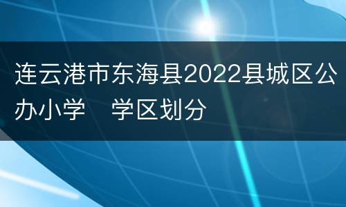 连云港市东海县2022县城区公办小学​学区划分