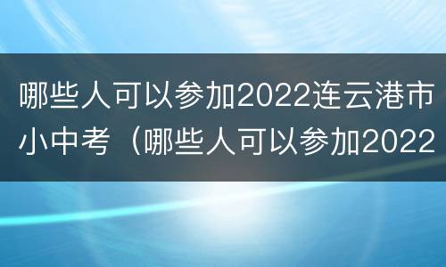 哪些人可以参加2022连云港市小中考（哪些人可以参加2022连云港市小中考考试）