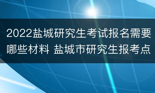 2022盐城研究生考试报名需要哪些材料 盐城市研究生报考点公告