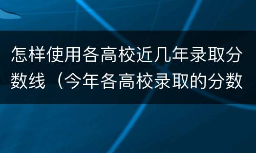 怎样使用各高校近几年录取分数线（今年各高校录取的分数线是多少）