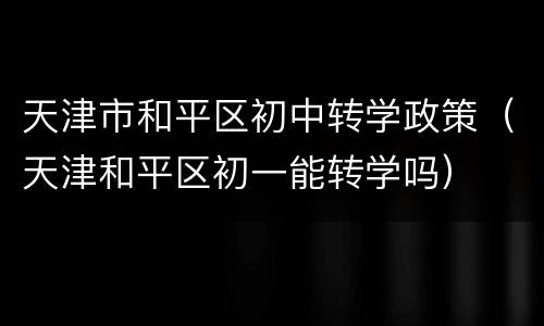 天津市和平区初中转学政策（天津和平区初一能转学吗）