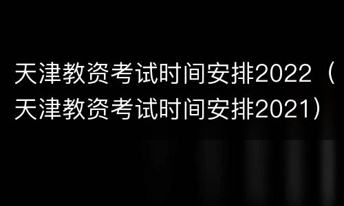 天津教资考试时间安排2022（天津教资考试时间安排2021）