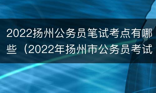 2022扬州公务员笔试考点有哪些（2022年扬州市公务员考试）