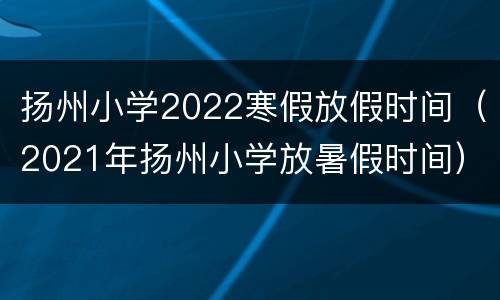 扬州小学2022寒假放假时间（2021年扬州小学放暑假时间）