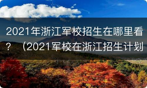 2021年浙江军校招生在哪里看？（2021军校在浙江招生计划）