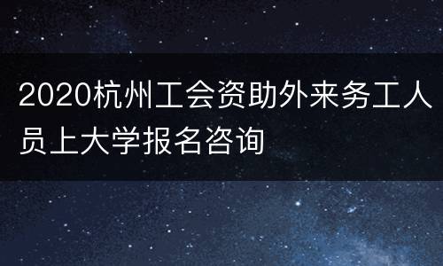 2020杭州工会资助外来务工人员上大学报名咨询