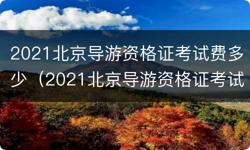 2021北京导游资格证考试费多少（2021北京导游资格证考试费多少）