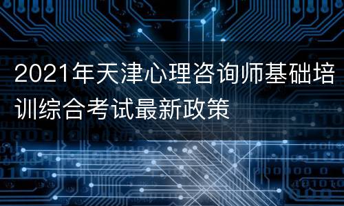 2021年天津心理咨询师基础培训综合考试最新政策