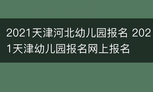 2021天津河北幼儿园报名 2021天津幼儿园报名网上报名