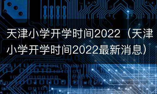 天津小学开学时间2022（天津小学开学时间2022最新消息）