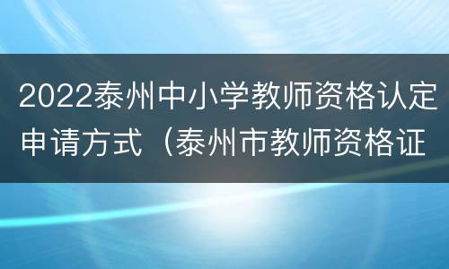 2022泰州中小学教师资格认定申请方式（泰州市教师资格证认定公告）