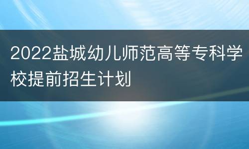 2022盐城幼儿师范高等专科学校提前招生计划