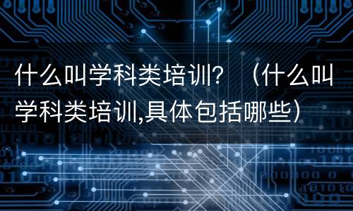 什么叫学科类培训？（什么叫学科类培训,具体包括哪些）