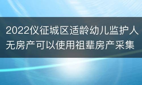 2022仪征城区适龄幼儿监护人无房产可以使用祖辈房产采集信息吗