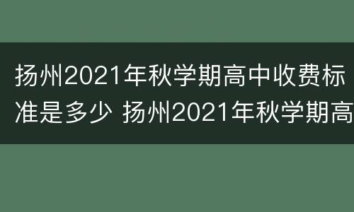 扬州2021年秋学期高中收费标准是多少 扬州2021年秋学期高中收费标准是多少钱