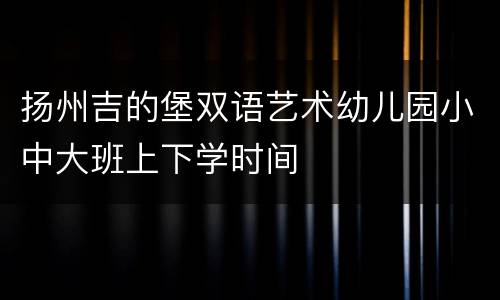 扬州吉的堡双语艺术幼儿园小中大班上下学时间