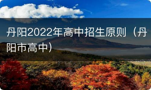 丹阳2022年高中招生原则（丹阳市高中）